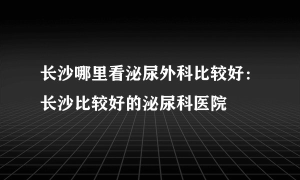 长沙哪里看泌尿外科比较好：长沙比较好的泌尿科医院