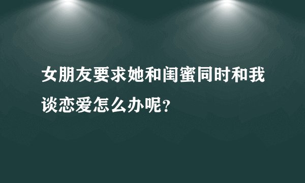 女朋友要求她和闺蜜同时和我谈恋爱怎么办呢?