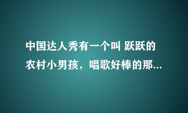 中国达人秀有一个叫 跃跃的农村小男孩,唱歌好棒的那个,全名叫什么?我好喜欢他的歌声