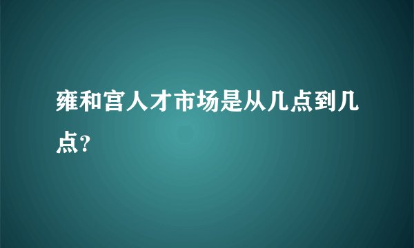 雍和宫人才市场是从几点到几点？