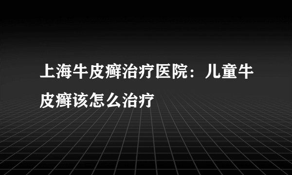 上海牛皮癣治疗医院:儿童牛皮癣该怎么治疗