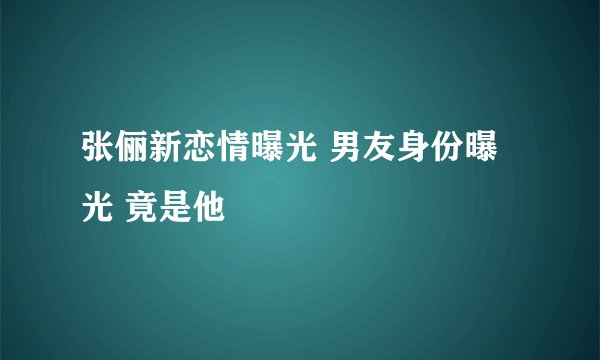 张俪新恋情曝光 男友身份曝光 竟是他