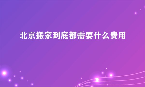 北京搬家到底都需要什么费用