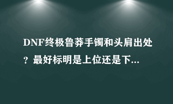 DNF终极鲁莽手镯和头肩出处？最好标明是上位还是下位，哪个个图出