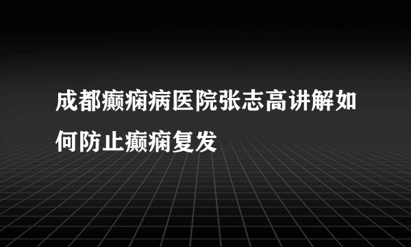 成都癫痫病医院张志高讲解如何防止癫痫复发
