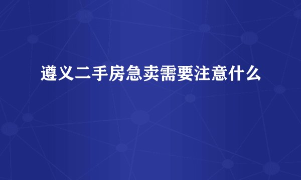 遵义二手房急卖需要注意什么
