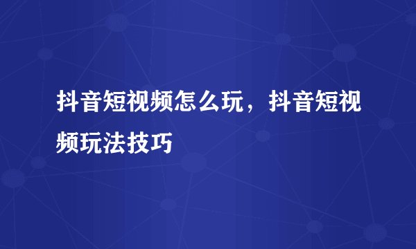 抖音短视频怎么玩，抖音短视频玩法技巧