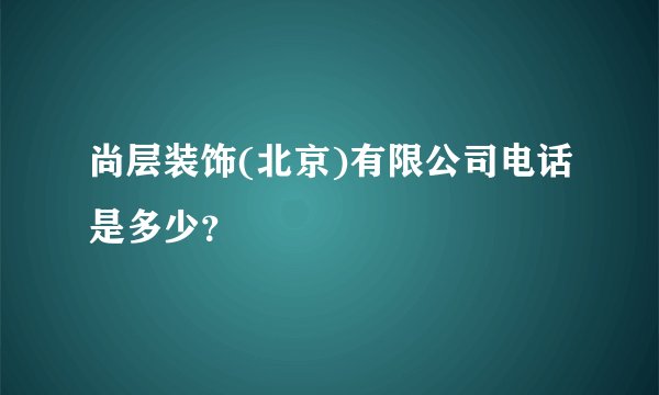 尚层装饰(北京)有限公司电话是多少？