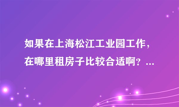 如果在上海松江工业园工作,在哪里租房子比较合适啊?~~~~```
