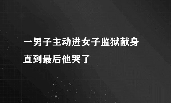 一男子主动进女子监狱献身 直到最后他哭了
