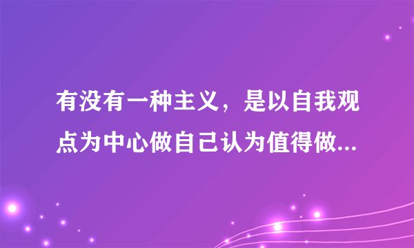 有没有一种主义，是以自我观点为中心做自己认为值得做的事情，过和自己认为的生活方式的主义?