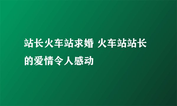站长火车站求婚 火车站站长的爱情令人感动