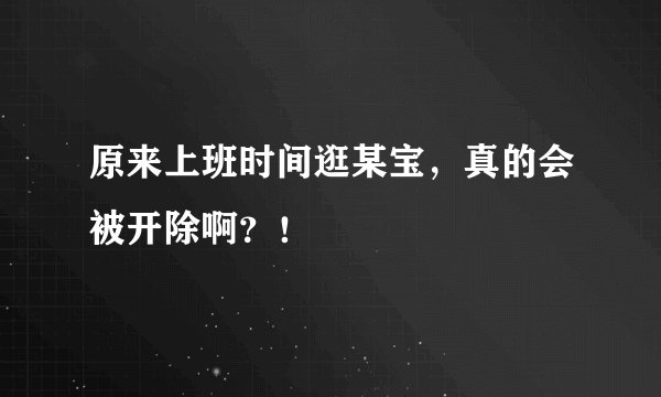 原来上班时间逛某宝,真的会被开除啊?!