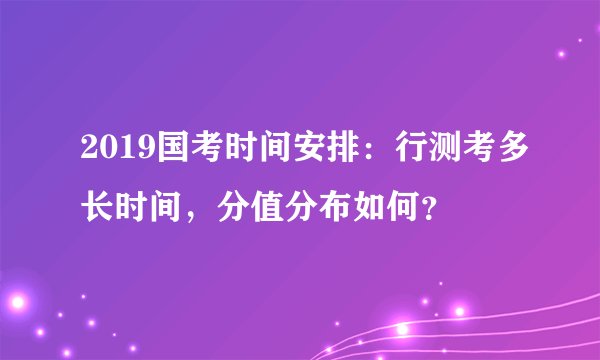 2019国考时间安排:行测考多长时间,分值分布如何?