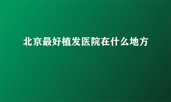 北京最好植发医院在什么地方