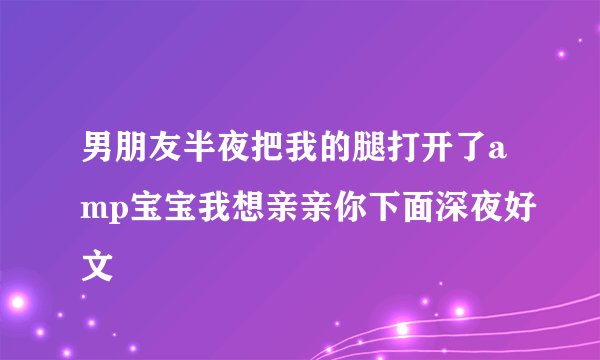 男朋友半夜把我的腿打开了amp宝宝我想亲亲你下面深夜好文