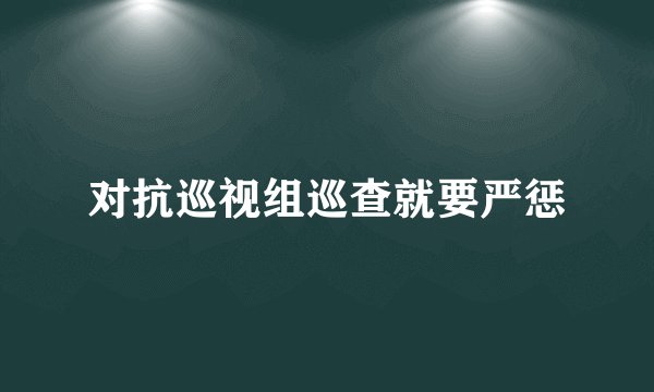 对抗巡视组巡查就要严惩