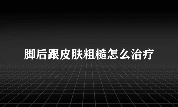 脚后跟皮肤粗糙怎么治疗