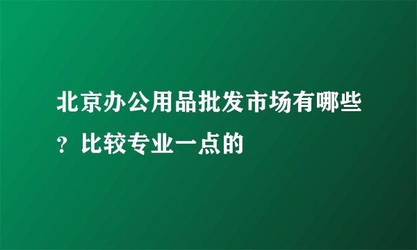 北京办公用品批发市场有哪些？比较专业一点的