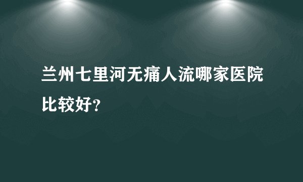 兰州七里河无痛人流哪家医院比较好?