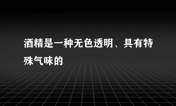 酒精是一种无色透明、具有特殊气味的