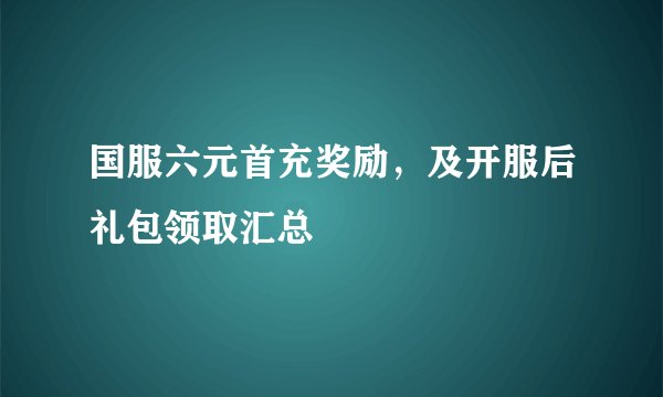 国服六元首充奖励,及开服后礼包领取汇总