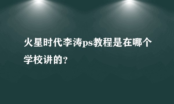 火星时代李涛ps教程是在哪个学校讲的？