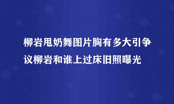 柳岩甩奶舞图片胸有多大引争议柳岩和谁上过床旧照曝光