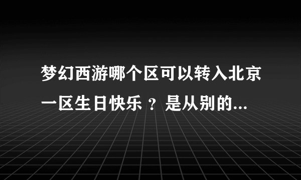 梦幻西游哪个区可以转入北京一区生日快乐 ？是从别的区转到生日快乐 。 谁能回答我，感激不尽