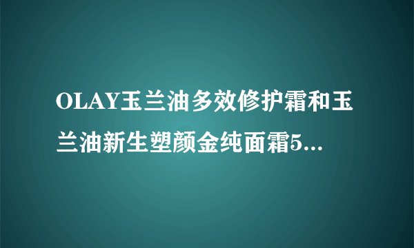 OLAY玉兰油多效修护霜和玉兰油新生塑颜金纯面霜50g大红瓶哪个好？45岁了？
