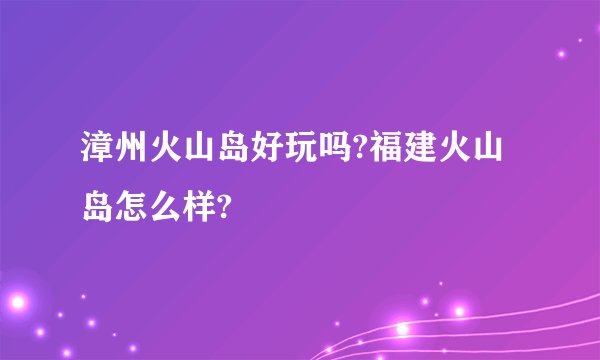 漳州火山岛好玩吗?福建火山岛怎么样?
