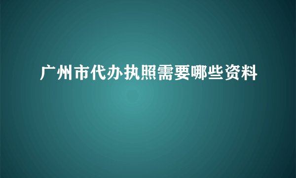 广州市代办执照需要哪些资料