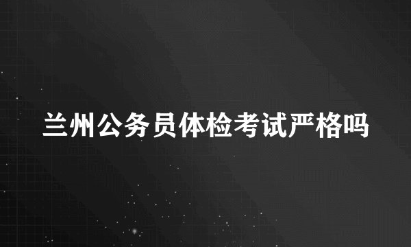 兰州公务员体检考试严格吗