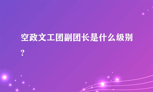 空政文工团副团长是什么级别?
