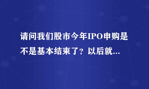 请问我们股市今年IPO申购是不是基本结束了？以后就到创业板了