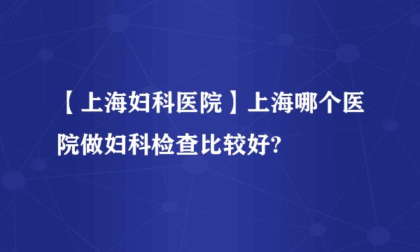 【上海妇科医院】上海哪个医院做妇科检查比较好?