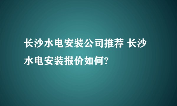长沙水电安装公司推荐 长沙水电安装报价如何?