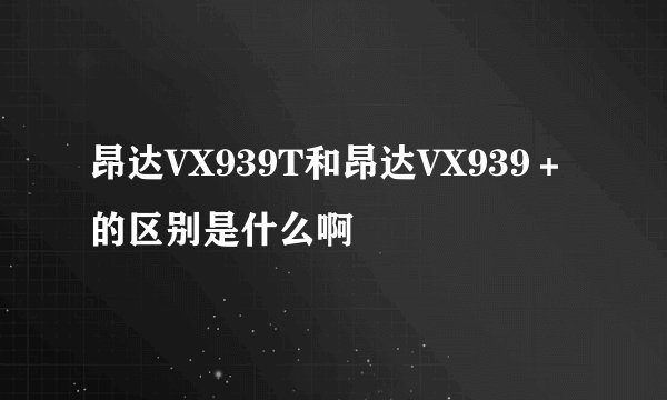 昂达VX939T和昂达VX939＋的区别是什么啊