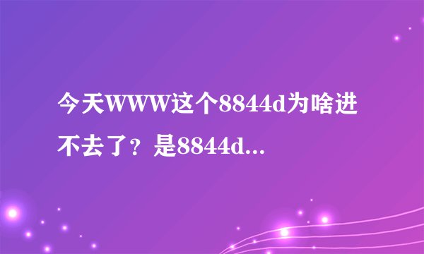 今天WWW这个8844d为啥进不去了？是8844d换地了吗COM？？？