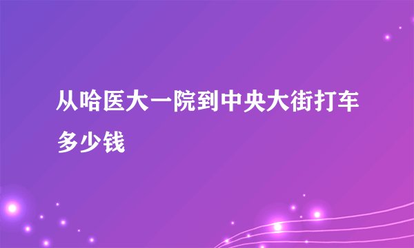 从哈医大一院到中央大街打车多少钱