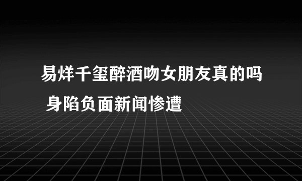 易烊千玺醉酒吻女朋友真的吗 身陷负面新闻惨遭