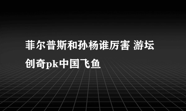 菲尔普斯和孙杨谁厉害 游坛创奇pk中国飞鱼