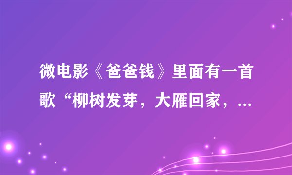 微电影《爸爸钱》里面有一首歌“柳树发芽，大雁回家，又是一年春秋冬夏。远方的爸爸妈妈...”叫神马？