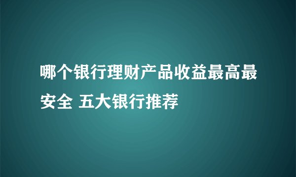 哪个银行理财产品收益最高最安全 五大银行推荐