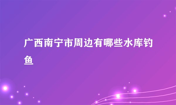广西南宁市周边有哪些水库钓鱼