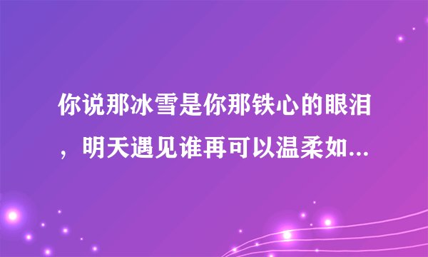 你说那冰雪是你那铁心的眼泪,明天遇见谁再可以温柔如水是什么歌里的歌词啊知道的告诉我谢谢了