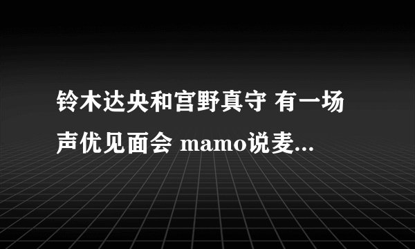 铃木达央和宫野真守 有一场声优见面会 mamo说麦克风支架反了 是哪一场见面会QwQ