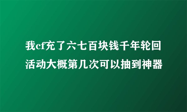 我cf充了六七百块钱千年轮回活动大概第几次可以抽到神器