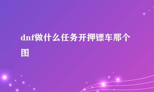 dnf做什么任务开押镖车那个图