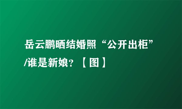 岳云鹏晒结婚照“公开出柜”/谁是新娘？【图】